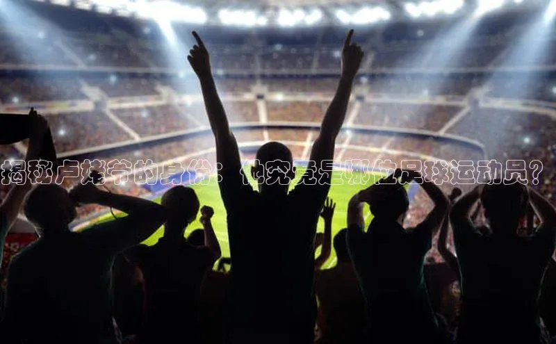 ng.28注册官网观星盘揭秘卢姥爷的身份：他究竟是哪位足球运动员？