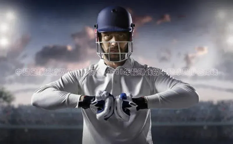 南宫注册入口官网注册皮阿诺中超足球运动员收入排行榜: 2021年最赚钱的中超球员排名揭晓