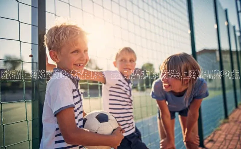 南宫28娱乐官网百度网盘欧洲足球运动的新品牌：最具潜力的新兴足球品牌盘点