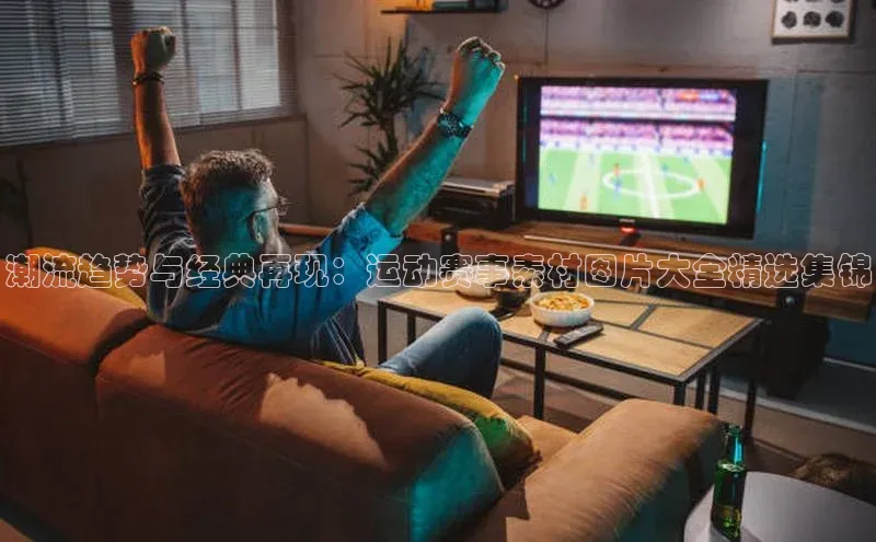 南宫28娱乐相信品牌的力量云创智行潮流趋势与经典再现：运动赛事素材图片大全精选集锦