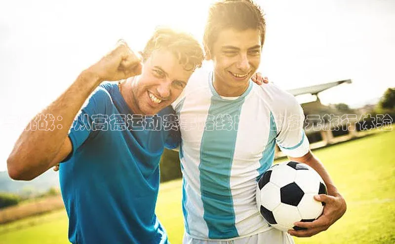 南宫NG注册平台入口诸葛科技与挑战：从高德运动赛事路线出发的多元旅行体验