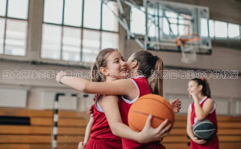 南宫app注册百度 H5四大网球赛事：查尔斯顿、温布尔登、迈阿密与墨尔本的较量