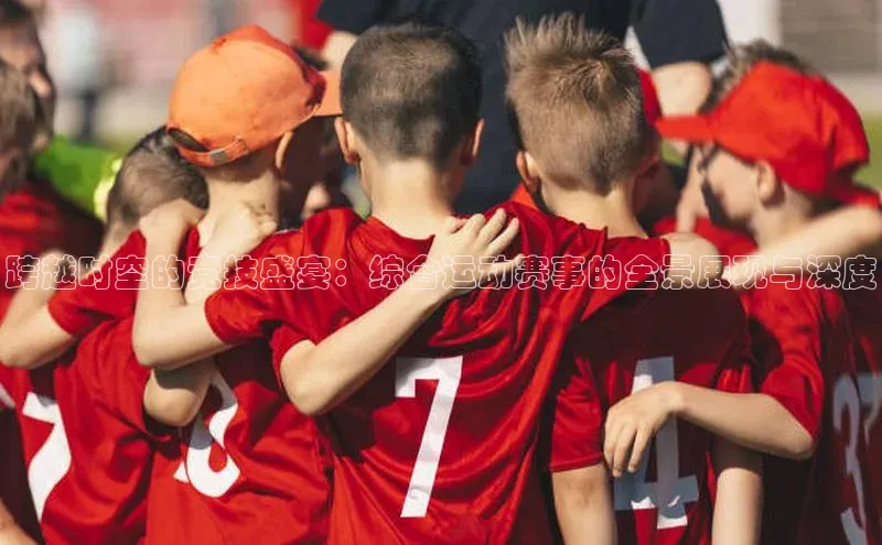 跨越时空的竞技盛宴：综合运动赛事的全景展现与深度