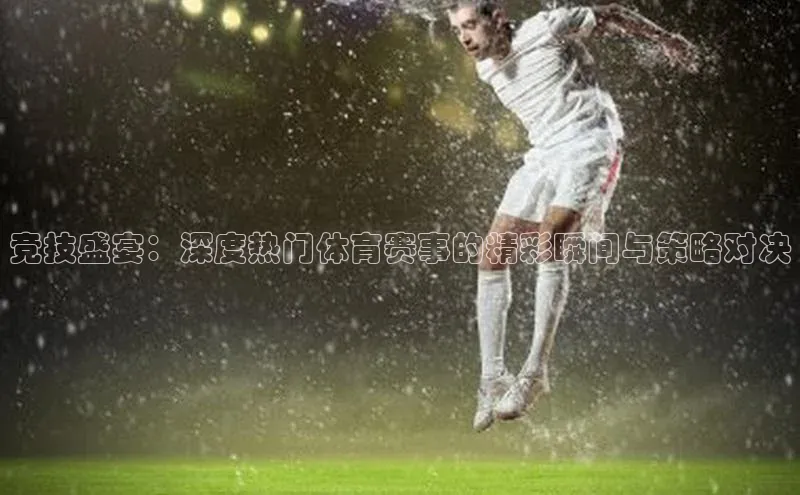 竞技盛宴：深度热门体育赛事的精彩瞬间与策略对决