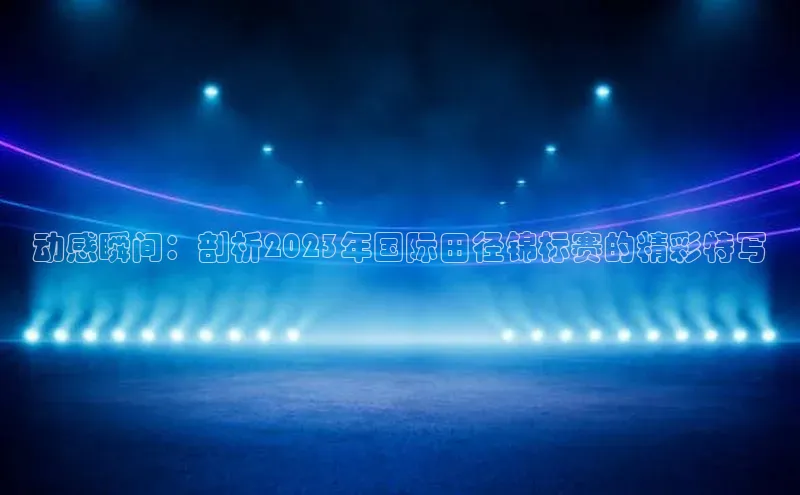 动感瞬间：剖析2023年国际田径锦标赛的精彩特写