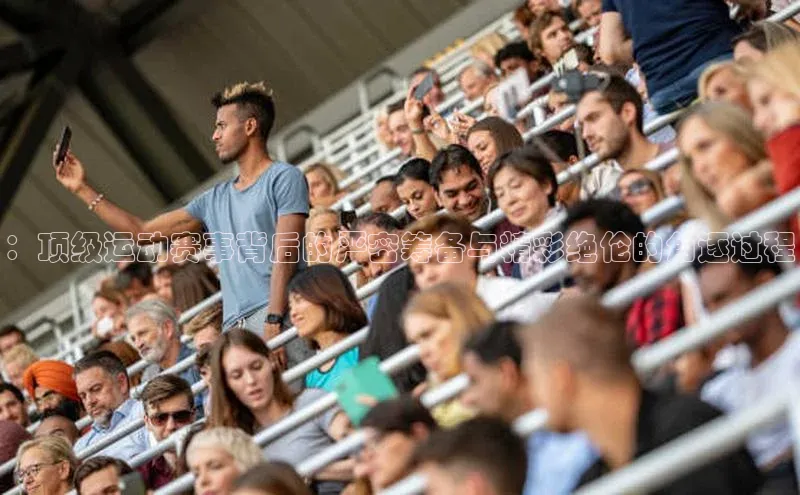 ：顶级运动赛事背后的严密筹备与精彩绝伦的角逐过程