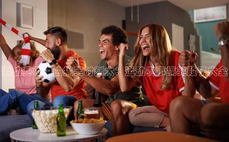 运动赛事中的搞笑时刻大：运动赛事搞笑段子大全