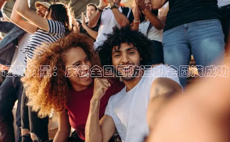 凝聚力量：庆祝全国国防运动会圆满成功