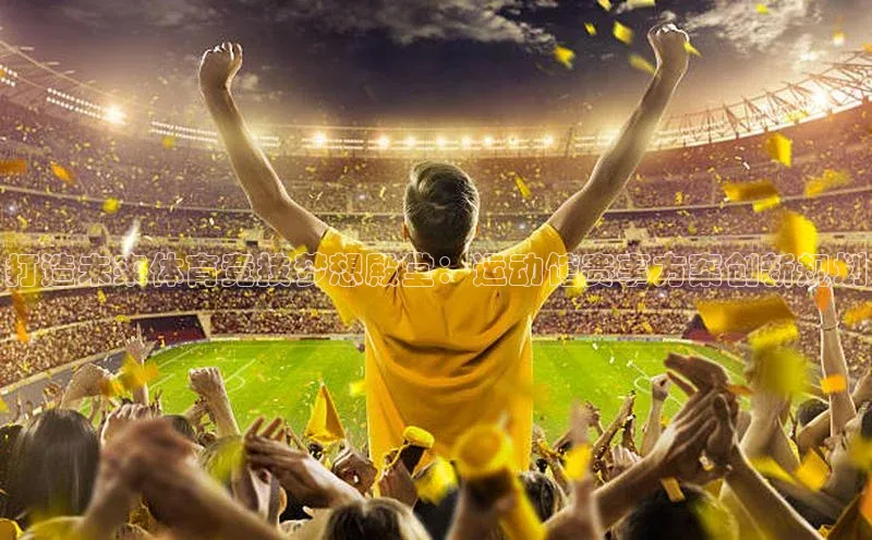 打造未来体育竞技梦想殿堂：运动馆赛事方案创新规划