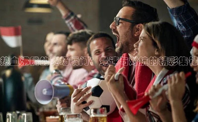 热血沸腾的赛场瞬间：竞速与对抗的精彩集锦