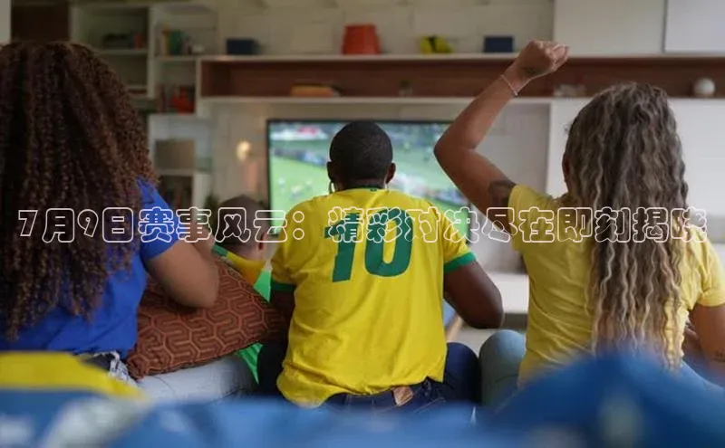 7月9日赛事风云：精彩对决尽在即刻揭晓
